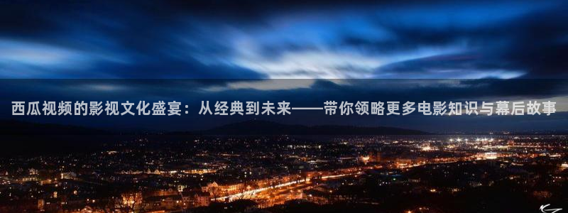 星辰影院春花焰电视剧：西瓜视频的影视文化盛宴：从经典到未来——带你领略更多电影知识与幕后故事