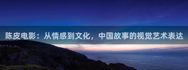 国色芳华星辰影视：陈皮电影：从情感到文化，中国故事的视觉艺术表达